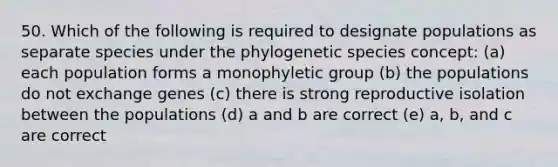 50. Which of the following is required to designate populations as separate species under the phylogenetic species concept: (a) each population forms a monophyletic group (b) the populations do not exchange genes (c) there is strong reproductive isolation between the populations (d) a and b are correct (e) a, b, and c are correct