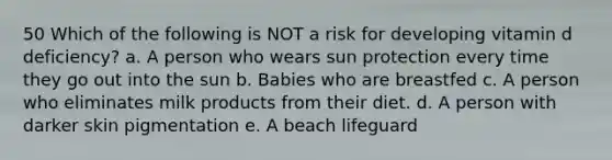 50 Which of the following is NOT a risk for developing vitamin d deficiency? a. A person who wears sun protection every time they go out into the sun b. Babies who are breastfed c. A person who eliminates milk products from their diet. d. A person with darker skin pigmentation e. A beach lifeguard