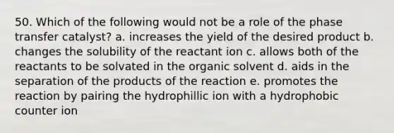 50. Which of the following would not be a role of the phase transfer catalyst? a. increases the yield of the desired product b. changes the solubility of the reactant ion c. allows both of the reactants to be solvated in the organic solvent d. aids in the separation of the products of the reaction e. promotes the reaction by pairing the hydrophillic ion with a hydrophobic counter ion