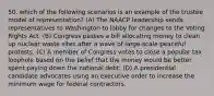 50. which of the following scenarios is an example of the trustee model of representation? (A) The NAACP leadership sends representatives to Washington to lobby for changes to the Voting Rights Act. (B) Congress passes a bill allocating money to clean up nuclear waste sites after a wave of large-scale peaceful protests. (C) A member of Congress votes to close a popular tax loophole based on the belief that the money would be better spent paying down the national debt. (D) A presidential candidate advocates using an executive order to increase the minimum wage for federal contractors.