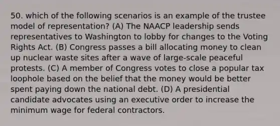 50. which of the following scenarios is an example of the trustee model of representation? (A) The NAACP leadership sends representatives to Washington to lobby for changes to the Voting Rights Act. (B) Congress passes a bill allocating money to clean up nuclear waste sites after a wave of large-scale peaceful protests. (C) A member of Congress votes to close a popular tax loophole based on the belief that the money would be better spent paying down the national debt. (D) A presidential candidate advocates using an executive order to increase the minimum wage for federal contractors.