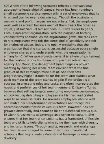 50) Which of the following scenarios reflects a transactional approach to leadership? A) Samuel Perez has been running a small automobile service agency with a set of employees that he hired and trained over a decade ago. Though the business is mediocre and profit margins are not substantial, the employees work well as a team because each of them treats the other as equal, just like Samuel himself does. B) Carol Turner began V Care, a non-profit organization, with the purpose of battling various forms of abuse. As the organization grew, she took care to hire employees who felt the same kind of sensitivity she felt for victims of abuse. Today, she openly proclaims that the organization that she started is successful because every single employee shares and understands what the organization is aiming for. C) When new projects come, it is a time of excitement for the content production team of Impact, an advertising agency. Lori Wood, the department head, begins a project meeting by having her whole team envision what the final product of this campaign must aim at. She then sets progressively higher standards for the team and clarifies what each member of the team stands to gain if the project is a success. In allocating roles and tasks, she often incorporates the needs and preferences of her team members. D) Wayne Torres believes that setting targets, monitoring employee performance, and correcting defaulting employees are his tried and tested ways to accomplish tasks. He rewards employees who do well and match his predetermined expectations and recognizes accomplishments that he values. His team, however, has not grown substantially and seems to be at a functional status quo. E) Glenn Cruzz works at Leverage as a senior consultant. She ensures that her team of consultants has a framework of flexible tools and skills to help clients who come their way with diversity and inclusion issues. Through audits, research, and workshops, her team is encouraged to come up with unconventional solutions that help clients establish and leverage its employee diversity.