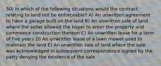 50) In which of the following situations would the contract relating to land not be enforceable? A) An unwritten agreement to have a garage built on the land B) An unwritten sale of land where the seller allowed the buyer to enter the property and commence construction thereon C) An unwritten lease for a term of five years D) An unwritten lease of a lawn mower used to maintain the land E) An unwritten sale of land where the sale was acknowledged in subsequent correspondence signed by the party denying the existence of the sale