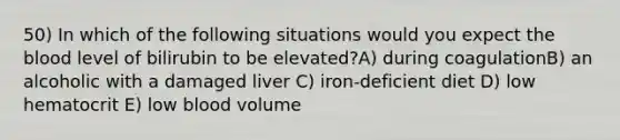 50) In which of the following situations would you expect the blood level of bilirubin to be elevated?A) during coagulationB) an alcoholic with a damaged liver C) iron-deficient diet D) low hematocrit E) low blood volume