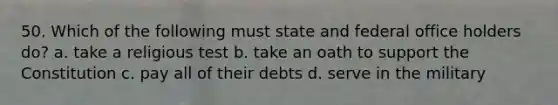 50. Which of the following must state and federal office holders do? a. take a religious test b. take an oath to support the Constitution c. pay all of their debts d. serve in the military