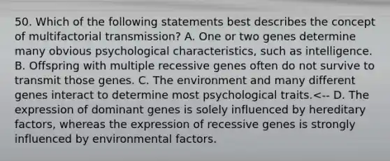 50. Which of the following statements best describes the concept of multifactorial transmission? A. One or two genes determine many obvious psychological characteristics, such as intelligence. B. Offspring with multiple recessive genes often do not survive to transmit those genes. C. The environment and many different genes interact to determine most psychological traits.<-- D. The expression of dominant genes is solely influenced by hereditary factors, whereas the expression of recessive genes is strongly influenced by environmental factors.