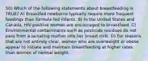 50) Which of the following statements about breastfeeding is TRUE? A) Breastfed newborns typically require more frequent feedings than formula-fed infants. B) In the United States and Canada, HIV-positive women are encouraged to breastfeed. C) Environmental contaminants such as pesticide residues do not pass from a lactating mother into her breast milk. D) For reasons that are not entirely clear, women who are overweight or obese appear to initiate and maintain breastfeeding at higher rates than women of normal weight.