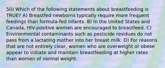 50) Which of the following statements about breastfeeding is TRUE? A) Breastfed newborns typically require more frequent feedings than formula-fed infants. B) In the United States and Canada, HIV-positive women are encouraged to breastfeed. C) Environmental contaminants such as pesticide residues do not pass from a lactating mother into her breast milk. D) For reasons that are not entirely clear, women who are overweight or obese appear to initiate and maintain breastfeeding at higher rates than women of normal weight.