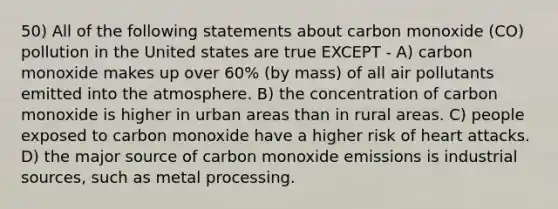 50) All of the following statements about carbon monoxide (CO) pollution in the United states are true EXCEPT - A) carbon monoxide makes up over 60% (by mass) of all air pollutants emitted into the atmosphere. B) the concentration of carbon monoxide is higher in urban areas than in rural areas. C) people exposed to carbon monoxide have a higher risk of heart attacks. D) the major source of carbon monoxide emissions is industrial sources, such as metal processing.