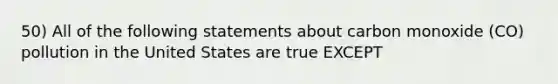 50) All of the following statements about carbon monoxide (CO) pollution in the United States are true EXCEPT