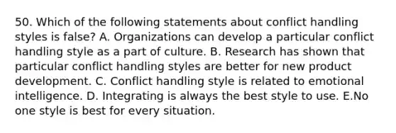 50. Which of the following statements about conflict handling styles is false? A. Organizations can develop a particular conflict handling style as a part of culture. B. Research has shown that particular conflict handling styles are better for new product development. C. Conflict handling style is related to emotional intelligence. D. Integrating is always the best style to use. E.No one style is best for every situation.