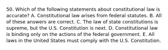 50. Which of the following statements about constitutional law is accurate? A. Constitutional law arises from federal statutes. B. All of these answers are correct. C. The law of state constitutions is supreme, but the U.S. Constitution is next. D. Constitutional law is binding only on the actions of the federal government. E. All laws in the United States must comply with the U.S. Constitution.