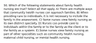 50. Which of the following statements about family health nursing are true? Select all that apply. A) There are multiple ways that community health nurses can approach families. B) When providing care to individuals, it is not necessary to include the family in the assessment. C) Some nurses view family nursing as its own distinct specialty. D) Nurses can provide care to individuals within the family or to the family as the client or to the family as a system. E) Some nurses view family nursing as part of other specialties such as community health nursing, maternal child nursing, or mental health nursing.