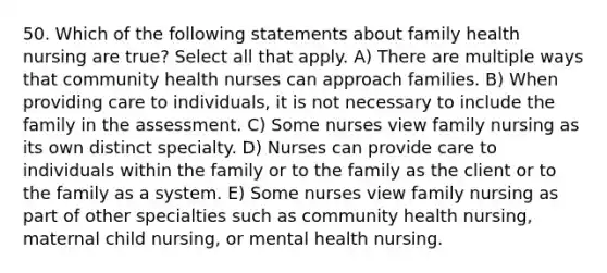 50. Which of the following statements about family health nursing are true? Select all that apply. A) There are multiple ways that community health nurses can approach families. B) When providing care to individuals, it is not necessary to include the family in the assessment. C) Some nurses view family nursing as its own distinct specialty. D) Nurses can provide care to individuals within the family or to the family as the client or to the family as a system. E) Some nurses view family nursing as part of other specialties such as community health nursing, maternal child nursing, or mental health nursing.