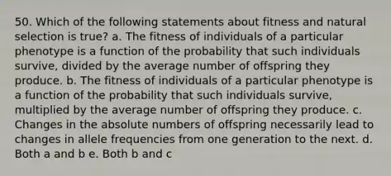 50. Which of the following statements about fitness and natural selection is true? a. The fitness of individuals of a particular phenotype is a function of the probability that such individuals survive, divided by the average number of offspring they produce. b. The fitness of individuals of a particular phenotype is a function of the probability that such individuals survive, multiplied by the average number of offspring they produce. c. Changes in the absolute numbers of offspring necessarily lead to changes in allele frequencies from one generation to the next. d. Both a and b e. Both b and c