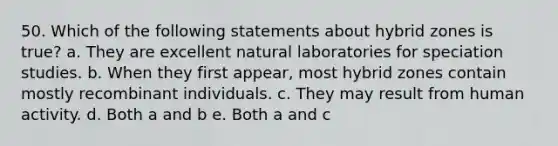 50. Which of the following statements about hybrid zones is true? a. They are excellent natural laboratories for speciation studies. b. When they first appear, most hybrid zones contain mostly recombinant individuals. c. They may result from human activity. d. Both a and b e. Both a and c