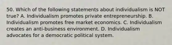 50. Which of the following statements about individualism is NOT true? A. Individualism promotes private entrepreneurship. B. Individualism promotes free market economics. C. Individualism creates an anti-business environment. D. Individualism advocates for a democratic political system.