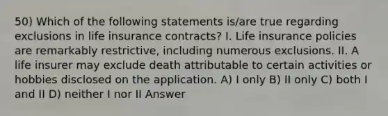 50) Which of the following statements is/are true regarding exclusions in life insurance contracts? I. Life insurance policies are remarkably restrictive, including numerous exclusions. II. A life insurer may exclude death attributable to certain activities or hobbies disclosed on the application. A) I only B) II only C) both I and II D) neither I nor II Answer