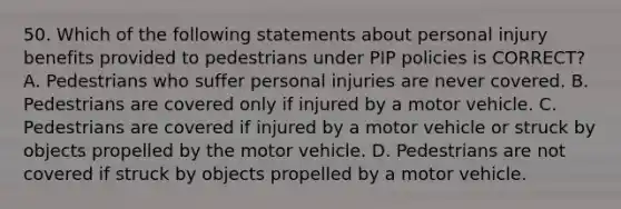 50. Which of the following statements about personal injury benefits provided to pedestrians under PIP policies is CORRECT? A. Pedestrians who suffer personal injuries are never covered. B. Pedestrians are covered only if injured by a motor vehicle. C. Pedestrians are covered if injured by a motor vehicle or struck by objects propelled by the motor vehicle. D. Pedestrians are not covered if struck by objects propelled by a motor vehicle.