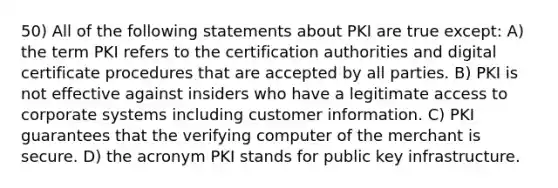 50) All of the following statements about PKI are true except: A) the term PKI refers to the certification authorities and digital certificate procedures that are accepted by all parties. B) PKI is not effective against insiders who have a legitimate access to corporate systems including customer information. C) PKI guarantees that the verifying computer of the merchant is secure. D) the acronym PKI stands for public key infrastructure.