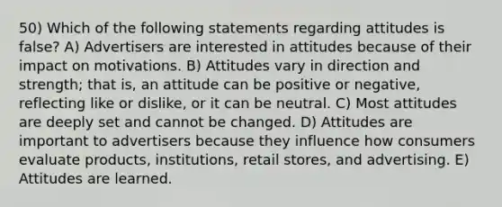 50) Which of the following statements regarding attitudes is false? A) Advertisers are interested in attitudes because of their impact on motivations. B) Attitudes vary in direction and strength; that is, an attitude can be positive or negative, reflecting like or dislike, or it can be neutral. C) Most attitudes are deeply set and cannot be changed. D) Attitudes are important to advertisers because they influence how consumers evaluate products, institutions, retail stores, and advertising. E) Attitudes are learned.