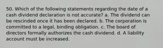 50. Which of the following statements regarding the date of a cash dividend declaration is not accurate? a. The dividend can be rescinded once it has been declared. b. The corporation is committed to a legal, binding obligation. c. The board of directors formally authorizes the cash dividend. d. A liability account must be increased.