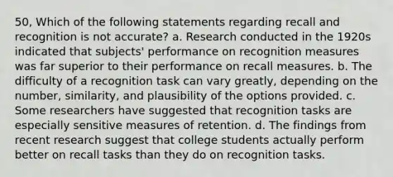 50, Which of the following statements regarding recall and recognition is not accurate? a. Research conducted in the 1920s indicated that subjects' performance on recognition measures was far superior to their performance on recall measures. b. The difficulty of a recognition task can vary greatly, depending on the number, similarity, and plausibility of the options provided. c. Some researchers have suggested that recognition tasks are especially sensitive measures of retention. d. The findings from recent research suggest that college students actually perform better on recall tasks than they do on recognition tasks.