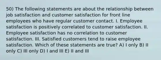 50) The following statements are about the relationship between job satisfaction and customer satisfaction for front line employees who have regular customer contact. I. Employee satisfaction is positively correlated to customer satisfaction. II. Employee satisfaction has no correlation to customer satisfaction. III. Satisfied customers tend to raise employee satisfaction. Which of these statements are true? A) I only B) II only C) III only D) I and III E) II and III