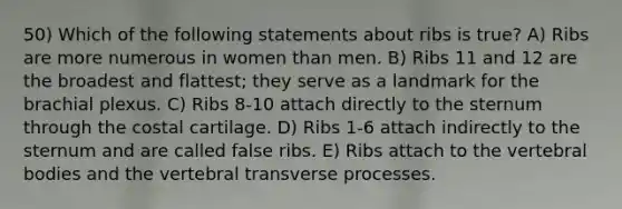 50) Which of the following statements about ribs is true? A) Ribs are more numerous in women than men. B) Ribs 11 and 12 are the broadest and flattest; they serve as a landmark for the brachial plexus. C) Ribs 8-10 attach directly to the sternum through the costal cartilage. D) Ribs 1-6 attach indirectly to the sternum and are called false ribs. E) Ribs attach to the vertebral bodies and the vertebral transverse processes.