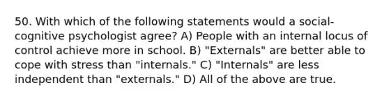 50. With which of the following statements would a social-cognitive psychologist agree? A) People with an internal locus of control achieve more in school. B) "Externals" are better able to cope with stress than "internals." C) "Internals" are less independent than "externals." D) All of the above are true.