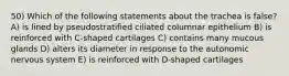 50) Which of the following statements about the trachea is false? A) is lined by pseudostratified ciliated columnar epithelium B) is reinforced with C-shaped cartilages C) contains many mucous glands D) alters its diameter in response to the autonomic nervous system E) is reinforced with D-shaped cartilages