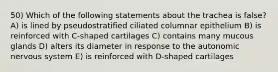 50) Which of the following statements about the trachea is false? A) is lined by pseudostratified ciliated columnar epithelium B) is reinforced with C-shaped cartilages C) contains many mucous glands D) alters its diameter in response to <a href='https://www.questionai.com/knowledge/kMqcwgxBsH-the-autonomic-nervous-system' class='anchor-knowledge'>the autonomic nervous system</a> E) is reinforced with D-shaped cartilages