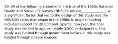 50. All of the following statements are true of the 1990s National Health and Social Life Survey (NHSLS), except_______________. a. a significant factor that led to the design of this study was the HIV/AIDS crisis that began in the 1980s b. original funding included support for 20,000 participants; however, the final study was limited to approximately 3,500 participants c. this study was funded through government dollars d. this study was funded through private sources