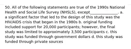 50. All of the following statements are true of the 1990s National Health and Social Life Survey (NHSLS), except_______________. a. a significant factor that led to the design of this study was the HIV/AIDS crisis that began in the 1980s b. original funding included support for 20,000 participants; however, the final study was limited to approximately 3,500 participants c. this study was funded through government dollars d. this study was funded through private sources