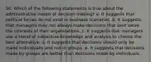 50. Which of the following statements is true about the administrative model of decision making? a. It suggests that political forces do not exist in business scenarios .b. It suggests that managers may not always make decisions that best serve the interests of their organizations. c. It suggests that managers use a blend of subjective knowledge and analysis to choose the best alternative. d. It suggests that decisions should only be made individually and not in groups .e. It suggests that decisions made by groups are better than decisions made by individuals.