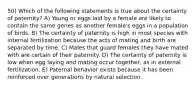 50) Which of the following statements is true about the certainty of paternity? A) Young or eggs laid by a female are likely to contain the same genes as another female's eggs in a population of birds. B) The certainty of paternity is high in most species with internal fertilization because the acts of mating and birth are separated by time. C) Males that guard females they have mated with are certain of their paternity. D) The certainty of paternity is low when egg laying and mating occur together, as in external fertilization. E) Paternal behavior exists because it has been reinforced over generations by natural selection.