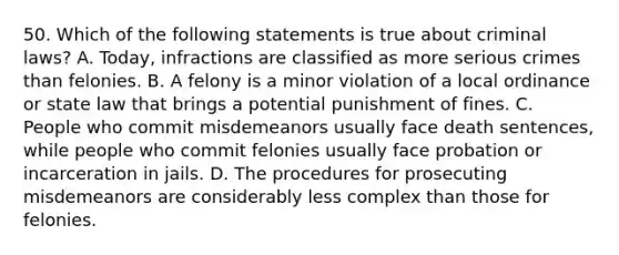 50. Which of the following statements is true about criminal laws? A. Today, infractions are classified as more serious crimes than felonies. B. A felony is a minor violation of a local ordinance or state law that brings a potential punishment of fines. C. People who commit misdemeanors usually face death sentences, while people who commit felonies usually face probation or incarceration in jails. D. The procedures for prosecuting misdemeanors are considerably less complex than those for felonies.