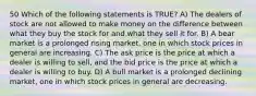 50 Which of the following statements is TRUE? A) The dealers of stock are not allowed to make money on the difference between what they buy the stock for and what they sell it for. B) A bear market is a prolonged rising market, one in which stock prices in general are increasing. C) The ask price is the price at which a dealer is willing to sell, and the bid price is the price at which a dealer is willing to buy. D) A bull market is a prolonged declining market, one in which stock prices in general are decreasing.