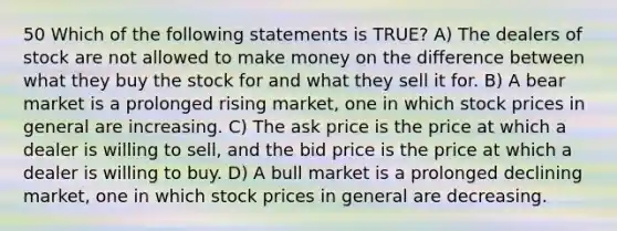 50 Which of the following statements is TRUE? A) The dealers of stock are not allowed to make money on the difference between what they buy the stock for and what they sell it for. B) A bear market is a prolonged rising market, one in which stock prices in general are increasing. C) The ask price is the price at which a dealer is willing to sell, and the bid price is the price at which a dealer is willing to buy. D) A bull market is a prolonged declining market, one in which stock prices in general are decreasing.