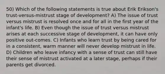 50) Which of the following statements is true about Erik Erikson's trust-versus-mistrust stage of development? A) The issue of trust versus mistrust is resolved once and for all in the first year of the infant's life. B) Even though the issue of trust versus mistrust arises at each successive stage of development, it can have only positive out-comes. C) Infants who learn trust by being cared for in a consistent, warm manner will never develop mistrust in life. D) Children who leave infancy with a sense of trust can still have their sense of mistrust activated at a later stage, perhaps if their parents get divorced.