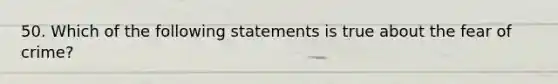 50. Which of the following statements is true about the fear of crime?