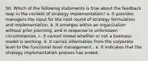 50. Which of the following statements is true about the feedback loop in the context of strategy implementation? a. It provides managers the input for the next round of strategy formulation and implementation. b. It emerges within an organization without prior planning, and in response to unforeseen circumstances. c. It cannot reveal whether or not a business model is working. d. It carries information from the corporate level to the functional level management.. e. It indicates that the strategy implementation process has ended.