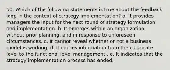 50. Which of the following statements is true about the feedback loop in the context of strategy implementation? a. It provides managers the input for the next round of strategy formulation and implementation. b. It emerges within an organization without prior planning, and in response to unforeseen circumstances. c. It cannot reveal whether or not a business model is working. d. It carries information from the corporate level to the functional level management.. e. It indicates that the strategy implementation process has ended.