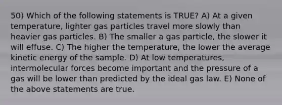 50) Which of the following statements is TRUE? A) At a given temperature, lighter gas particles travel more slowly than heavier gas particles. B) The smaller a gas particle, the slower it will effuse. C) The higher the temperature, the lower the average kinetic energy of the sample. D) At low temperatures, intermolecular forces become important and the pressure of a gas will be lower than predicted by the ideal gas law. E) None of the above statements are true.