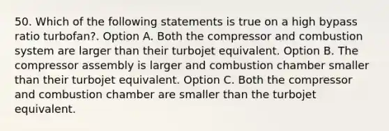 50. Which of the following statements is true on a high bypass ratio turbofan?. Option A. Both the compressor and combustion system are larger than their turbojet equivalent. Option B. The compressor assembly is larger and combustion chamber smaller than their turbojet equivalent. Option C. Both the compressor and combustion chamber are smaller than the turbojet equivalent.