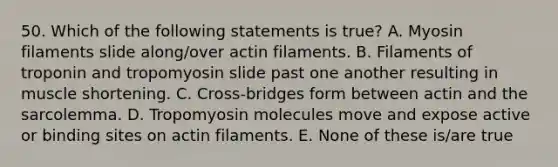 50. Which of the following statements is true? A. Myosin filaments slide along/over actin filaments. B. Filaments of troponin and tropomyosin slide past one another resulting in muscle shortening. C. Cross-bridges form between actin and the sarcolemma. D. Tropomyosin molecules move and expose active or binding sites on actin filaments. E. None of these is/are true