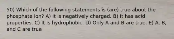 50) Which of the following statements is (are) true about the phosphate ion? A) It is negatively charged. B) It has acid properties. C) It is hydrophobic. D) Only A and B are true. E) A, B, and C are true