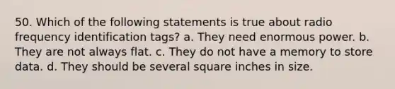 50. Which of the following statements is true about radio frequency identification tags? a. They need enormous power. b. They are not always flat. c. They do not have a memory to store data. d. They should be several square inches in size.