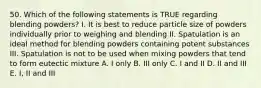 50. Which of the following statements is TRUE regarding blending powders? I. It is best to reduce particle size of powders individually prior to weighing and blending II. Spatulation is an ideal method for blending powders containing potent substances III. Spatulation is not to be used when mixing powders that tend to form eutectic mixture A. I only B. III only C. I and II D. II and III E. I, II and III