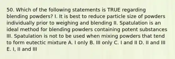 50. Which of the following statements is TRUE regarding blending powders? I. It is best to reduce particle size of powders individually prior to weighing and blending II. Spatulation is an ideal method for blending powders containing potent substances III. Spatulation is not to be used when mixing powders that tend to form eutectic mixture A. I only B. III only C. I and II D. II and III E. I, II and III